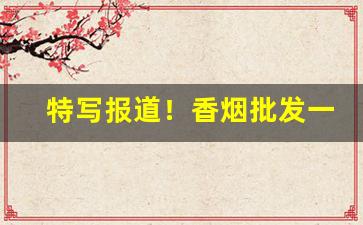 特写报道！香烟批发一手厂家直销微信“浩浩荡荡”