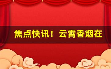 焦点快讯！云霄香烟在线批发“超今越古”