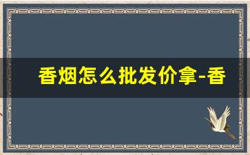 香烟怎么批发价拿-香烟在哪里搜价格