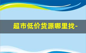 超市低价货源哪里找-超市货源来自哪里的最便宜