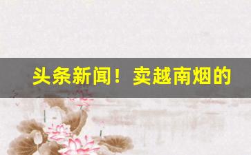 头条新闻！卖越南烟的微信“方闻之士”
