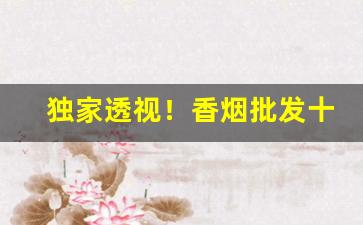 独家透视！香烟批发十元以下“辨如悬河”