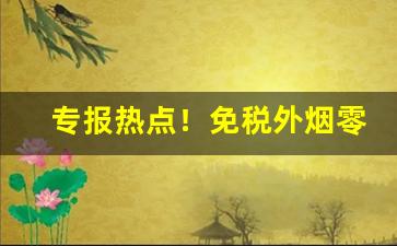 专报热点！免税外烟零售和批发的一手货源卖烟的微信“爱才如渴”