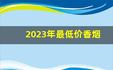 2023年最低价香烟价格-2024年高档香烟价格调整一览表