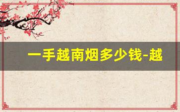 一手越南烟多少钱-越南烟的品牌大全图片及价格表