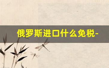 俄罗斯进口什么免税-俄罗斯贸易进口关税一般多少