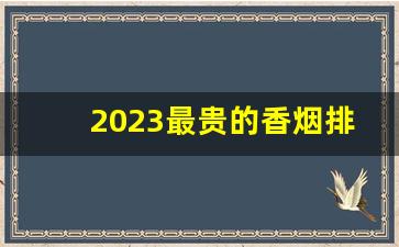 2023最贵的香烟排行榜-中国五大名贵香烟排行榜