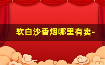 软白沙香烟哪里有卖-白沙香烟价格及图片