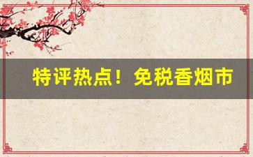 特评热点！免税香烟市场批发“惩恶扬善”