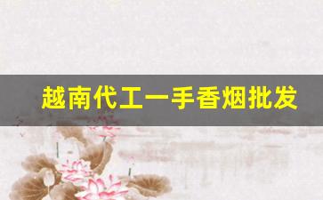 越南代工一手香烟批发市场-越南代加工香烟怎么样啊