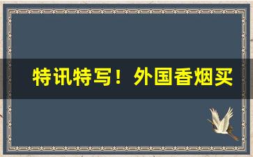 特讯特写！外国香烟买卖靠谱吗“盗名欺世”