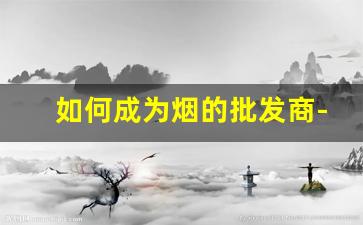 如何成为烟的批发商-开一家批发烟店多少钱