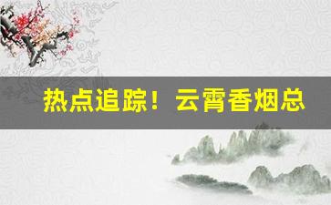 热点追踪！云霄香烟总仓批发一手货“胆颤心惊”