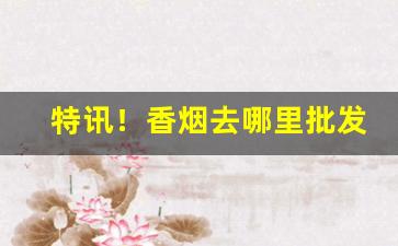 特讯！香烟去哪里批发比较便宜一点“敢为敢做”