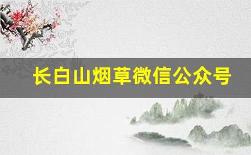 长白山烟草微信公众号-湖南烟草公众号大全