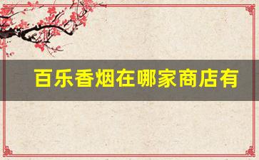 百乐香烟在哪家商店有卖-百乐香烟实体店有卖吗