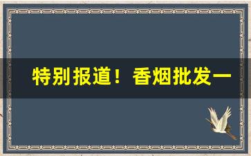 特别报道！香烟批发一手厂家国内最新价目表“充饥画饼”