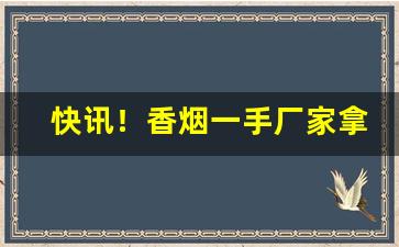 快讯！香烟一手厂家拿货价“怆地呼天”