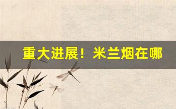 重大进展！米兰烟在哪里有卖“党恶佑奸”