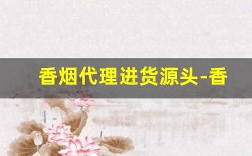 香烟代理进货源头-香烟经销商需要多少钱