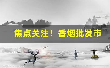 焦点关注！香烟批发市场进货渠道“碧波荡漾”