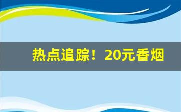 热点追踪！20元香烟中哪个口味最佳“改姓易代”