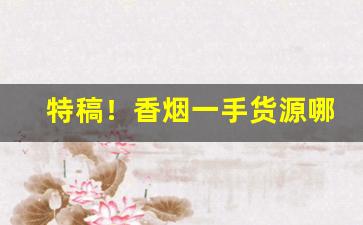 特稿！香烟一手货源哪里找？云霄烟草批发厂家直销香烟货源“放言高论”