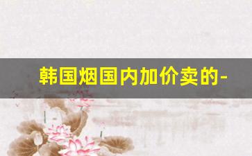 韩国烟国内加价卖的-韩国进口烟在中国有卖吗