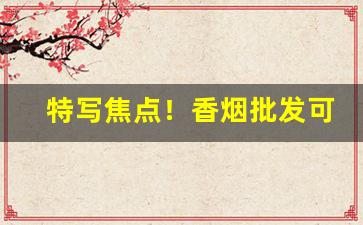 特写焦点！香烟批发可靠不“不一一”