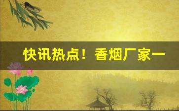 快讯热点！香烟厂家一手直销渠道！“反本溯源”