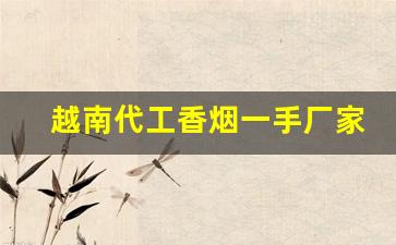 越南代工香烟一手厂家渠道-越南有代加工中国香烟的工厂吗