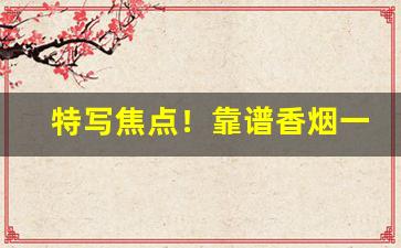 特写焦点！靠谱香烟一手货源网站“参差不齐”
