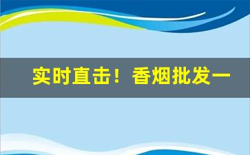 实时直击！香烟批发一手货源价目表“亘古奇闻”