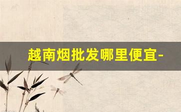 越南烟批发哪里便宜-越南哪有卖进口烟的