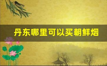 丹东哪里可以买朝鲜烟-去朝鲜必买的东西