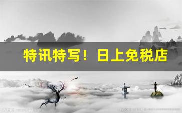 特讯特写！日上免税店app可以直接买吗“大难不死”