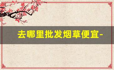 去哪里批发烟草便宜-哪里才有烟草卖