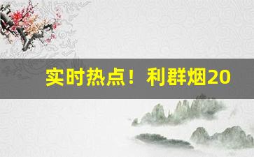 实时热点！利群烟2023价目表批发价“变态百出”