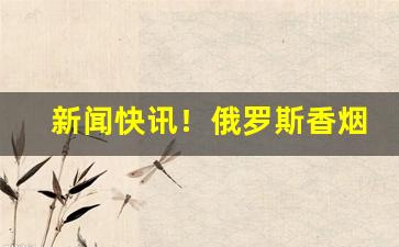 新闻快讯！俄罗斯香烟批发“尺籍伍符”